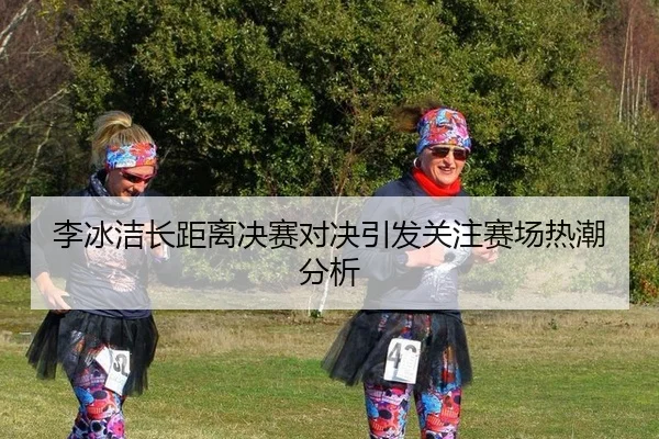 李冰洁长距离决赛对决引发关注赛场热潮分析